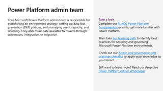 Power Platform admin team
Your Microsoft Power Platform admin team is responsible for
establishing an environment strategy, setting up data loss
prevention (DLP) policies, and managing users, capacity, and
licensing. They also make data available to makers through
connectors, integration, or migration.
Take a look
Complete the PL-900 Power Platform
Fundamentals exam to get more familiar with
Power Platform.
Then take our learning path to identify best
practices for securing and governing
Microsoft Power Platform environments.
Check out our Admin and governance best
practices checklist to apply your knowledge to
your tenant.
Still want to learn more? Read our deep dive
Power Platform Admin Whitepaper.
 