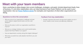 Questions to drive the conversation
o What are some of our organization’s challenges and pain
points related to digital transformation and low-code
adoption?
o What are the areas in which our organization would like to
improve?
o What are our strategic initiatives and current transformation
projects that Power Platform can support?
o How are departments currently solving their digital challenges?
o What does successful low-code adoption look like to you and
your team?
Meet with your team members
Host a workshop to delve deeper into current challenges, strategies, and goals. Include department leads, lines
of business, IT, and other stakeholders who can help brainstorm how Power Platform can be used in your
organization. Use our Power Platform stories for examples and inspiration of what other organizations are
doing.
Feedback from key stakeholders
o Example: Important documents and document updates are lost in
email. Unable to track versions and effectively collaborate.
 