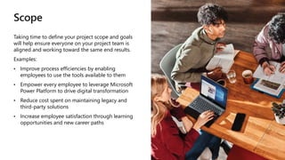Scope
Taking time to define your project scope and goals
will help ensure everyone on your project team is
aligned and working toward the same end results.
Examples:
• Improve process efficiencies by enabling
employees to use the tools available to them
• Empower every employee to leverage Microsoft
Power Platform to drive digital transformation
• Reduce cost spent on maintaining legacy and
third-party solutions
• Increase employee satisfaction through learning
opportunities and new career paths
 