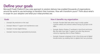 Define your goals
Goals
o Example: Be productive on the road.
o Example: Reduce IT support and maintenance costs.
o Example: Increase digital literacy.
o Example: Improve long organizational processes.
How it benefits my organization
o Example: Provides field sales teams ways to easily update
customer details and contracts without having to go back to the
office.
o Example: Reduce Shadow IT workloads in local Excel and Access
files that often have high IT support cost when they become
critical by migrating them to Power Platform.
o Example: Empower employees to be in the driving seat of digital
transformation by enabling them to digitize their own processes.
Microsoft Power Platform’s low code approach to solution delivery has enabled thousands of organizations
around the world to use technology to transform their business. How will it transform yours? Think about what’s
in scope for your adoption and what your initial priorities are.
 
