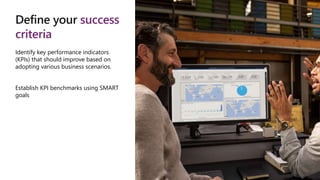Define your success
criteria
Identify key performance indicators
(KPIs) that should improve based on
adopting various business scenarios.
Establish KPI benchmarks using SMART
goals
 