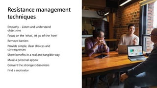 Resistance management
techniques
Empathy – Listen and understand
objections
Focus on the ‘what’, let go of the ‘how’
Remove barriers
Provide simple, clear choices and
consequences
Show benefits in a real and tangible way
Make a personal appeal
Convert the strongest dissenters
Find a motivator
 