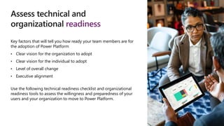 Assess technical and
organizational readiness
Key factors that will tell you how ready your team members are for
the adoption of Power Platform
• Clear vision for the organization to adopt
• Clear vision for the individual to adopt
• Level of overall change
• Executive alignment
Use the following technical readiness checklist and organizational
readiness tools to assess the willingness and preparedness of your
users and your organization to move to Power Platform.
 