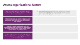 • Example: Moved file storage to the cloud two years ago using OneDrive.
Employees shared that they knew ahead of time the change was coming
and were told specifically how it would impact their role. In some cases,
the impact was minimal, which reduced anxiety.
Assess organizational factors
Think about a time when your organization adopted a
new technology. What made that adoption successful or
not successful?
Employees may not be able to focus on adopting Power
Platform if they are focused on other changes. Are there
key initiatives taking place that should be considered in
your planning?
What type of internal resources exist within your
organization that can be leveraged for the adoption effort?
This includes communications channels, change network,
training cadence, and leadership events.
What are the perceived risks and benefits of Power
Platform adoption? How can you highlight benefits? How
can you mitigate risks?
 