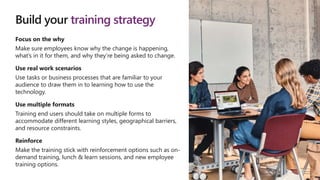 Build your training strategy
Focus on the why
Make sure employees know why the change is happening,
what’s in it for them, and why they’re being asked to change.
Use real work scenarios
Use tasks or business processes that are familiar to your
audience to draw them in to learning how to use the
technology.
Use multiple formats
Training end users should take on multiple forms to
accommodate different learning styles, geographical barriers,
and resource constraints.
Reinforce
Make the training stick with reinforcement options such as on-
demand training, lunch & learn sessions, and new employee
training options.
 