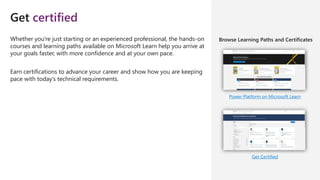 Get certified
Power Platform on Microsoft Learn
Get Certified
Whether you're just starting or an experienced professional, the hands-on
courses and learning paths available on Microsoft Learn help you arrive at
your goals faster, with more confidence and at your own pace.
Earn certifications to advance your career and show how you are keeping
pace with today’s technical requirements.
Browse Learning Paths and Certificates
 