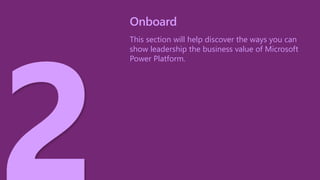 This section will help discover the ways you can
show leadership the business value of Microsoft
Power Platform.
Onboard
 