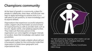 Champions community
At the heart of growth is a community, a place for
people to collaborate, share ideas, and discover new
ways to apply technology to achieve more. It is a
safe place to ask questions, to share knowledge, and
to expand skillsets.
Organizations that experience successful adoptions
create a digital culture that fosters an environment
of ongoing learning as well as provides tools such as
forums, regular events, and speaking opportunities.
They make sure that every person in the
organization can come together at regular intervals
to socialize, share their knowledge, and explore new
possibilities.
Leaders who want to create a digital culture will put
a framework in place for the community inside their
organization to break down geographic and
organizational silos.
Set Team
Product
Owner
Project
Manager
Citizen
Developers
Pro
Developers
Specific
Skills*
Microsoft
Certified
Team
Members
App in a
Day Trainer
“It’s been particularly inspiring when makers can see
apps developed by their colleagues that solve
problems similar to their own.”
– Claes Söderström, Cross Delivery Coordinator,
H&M Group
 
