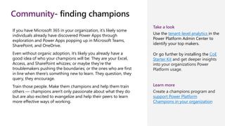 Community- finding champions
If you have Microsoft 365 in your organization, it’s likely some
individuals already have discovered Power Apps through
exploration and Power Apps popping up in Microsoft Teams,
SharePoint, and OneDrive.
Even without organic adoption, it’s likely you already have a
good idea of who your champions will be. They are your Excel,
Access, and SharePoint whizzes; or maybe they’re the
troublemakers pushing the boundaries; or the ones who are first
in line when there’s something new to learn. They question, they
query, they encourage.
Train those people. Make them champions and help them train
others — champions aren't only passionate about what they do
but are also excited to evangelize and help their peers to learn
more effective ways of working.
Take a look
Use the tenant-level analytics in the
Power Platform Admin Center to
identify your top makers.
Or go further by installing the CoE
Starter Kit and get deeper insights
into your organizations Power
Platform usage.
Learn more
Create a champions program and
support Power Platform
Champions in your organization
 