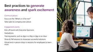 Best practices to generate
awareness and spark excitement
Communications
Focus on the “What’s in it for me?”
Tailor plan to company and culture
Engagement events
Kick-off event with Executive Sponsors
Hackathons
Training events, such as App in a Day or App in an Hour
Show & Tell sessions to showcase successful solutions
Virtual and in-person drop-in sessions for employees to learn
more
 
