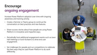 Encourage
ongoing engagement
Increase Power Platform adoption over time with ongoing
awareness and training activity.
• Create a Yammer or Teams group to continue the
conversation on best practices and new features.
• Share success stories about how people are using Power
Platform in innovative and impactful ways.
• Periodically host additional engagement events such as town
hall meetings or lunch & learns to drive end user
engagement.
• Set challenges for people and run competitions to celebrate
the best ways they’ve used Power Platform to do work
differently.
 