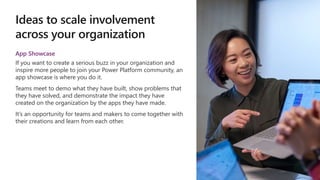 Ideas to scale involvement
across your organization
App Showcase
If you want to create a serious buzz in your organization and
inspire more people to join your Power Platform community, an
app showcase is where you do it.
Teams meet to demo what they have built, show problems that
they have solved, and demonstrate the impact they have
created on the organization by the apps they have made.
It’s an opportunity for teams and makers to come together with
their creations and learn from each other.
 