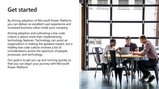 Get started
By driving adoption of Microsoft Power Platform,
you can deliver an excellent user experience and
increased business value inside your company.
Driving adoption and cultivating a low code
culture is about more than implementing
technology features. Technology can assist an
organization in making the greatest impact, but a
healthy low code culture involves a lot of
considerations across the spectrum of people,
processes, and technology.
Our goal is to get you up and running quickly so
that you can begin your journey with Microsoft
Power Platform.
 