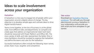 Ideas to scale involvement
across your organization
Hackathon
A hackathon is a fun way to engage lots of people within your
organization around a digital culture of change. The key
objective is to develop sample apps and cultivate ideas to drive
digital transformation.
Teams come together, at the line of business or at the global
scale, from different roles and departments, to compete and
create apps that address an organizational need. Each team
should be resourced with Power Platform and Office 365. The
more variety of skills and roles represented, the better. One or
more facilitators should be involved to organize the hackathon
and define the teams and rules for the hackathon.
Successful hackathons often include the following: team names,
prizes, food, music, laughter, and competition.
Take action
Download our Hackathon Planning
workbook. This will walk you through
planning and running a hackathon in
your organization and provide you
with email and form templates to get
started.
 
