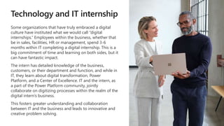 Technology and IT internship
Some organizations that have truly embraced a digital
culture have instituted what we would call “digital
internships.” Employees within the business, whether that
be in sales, facilities, HR or management, spend 3-6
months within IT completing a digital internship. This is a
big commitment of time and learning on both sides, but it
can have fantastic impact.
The intern has detailed knowledge of the business,
customers, or their department and function, and while in
IT, they learn about digital transformation, Power
Platform, and a Center of Excellence. IT and the intern, as
a part of the Power Platform community, jointly
collaborate on digitizing processes within the realm of the
digital intern’s business.
This fosters greater understanding and collaboration
between IT and the business and leads to innovative and
creative problem solving.
 