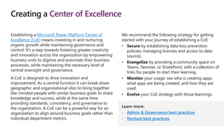 Creating a Center of Excellence
Establishing a Microsoft Power Platform Center of
Excellence (CoE) means investing in and nurturing
organic growth while maintaining governance and
control. It’s a step towards fostering greater creativity
and innovation across the organization by empowering
business units to digitize and automate their business
processes, while maintaining the necessary level of
central oversight and governance.
A CoE is designed to drive innovation and
improvement. As a central function it can break down
geographic and organizational silos to bring together
like-minded people with similar business goals to share
knowledge and success, while at the same time
providing standards, consistency, and governance to
the organization. A CoE can be a powerful way for an
organization to align around business goals rather than
individual department metrics.
We recommend the following strategy for getting
started with your journey of establishing a CoE:
• Secure by establishing data loss prevention
policies, managing licenses and access to data
sources.
• Evangelize by providing a community space on
Teams, Yammer, or SharePoint, with a collection of
links for people to start their learning.
• Monitor your usage: see who is creating apps,
what apps are being created, and how they are
used.
• Evolve your CoE strategy with those learnings.
Learn more:
- Admin & Governance best practices
- Nurture best practices
 