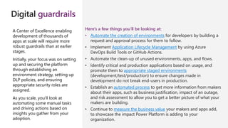 Digital guardrails
A Center of Excellence enabling
development of thousands of
apps at scale will require more
robust guardrails than at earlier
stages.
Initially, your focus was on setting
up and securing the platform
through establishing an
environment strategy, setting up
DLP policies, and ensuring
appropriate security roles are
assigned.
As you scale, you’ll look at
automating some manual tasks
and driving actions based on
insights you gather from your
adoption.
Here’s a few things you’ll be looking at:
• Automate the creation of environments for developers by building a
request and approval process for them to follow.
• Implement Application Lifecycle Management by using Azure
DevOps Build Tools or GitHub Actions.
• Automate the clean-up of unused environments, apps, and flows.
• Identify critical and production applications based on usage, and
promote them to appropriate staged environments
(development/test/production) to ensure changes made in
development do not break end-users in production.
• Establish an automated process to get more information from makers
about their apps, such as business justification, impact of an outage,
and risk assessment to allow you to get a better picture of what your
makers are building.
• Continue to measure the business value your makers and apps add,
to showcase the impact Power Platform is adding to your
organization.
 