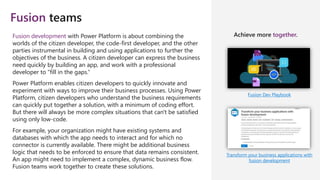 Fusion teams
Fusion Dev Playbook
Transform your business applications with
fusion development
Fusion development with Power Platform is about combining the
worlds of the citizen developer, the code-first developer, and the other
parties instrumental in building and using applications to further the
objectives of the business. A citizen developer can express the business
need quickly by building an app, and work with a professional
developer to "fill in the gaps.“
Power Platform enables citizen developers to quickly innovate and
experiment with ways to improve their business processes. Using Power
Platform, citizen developers who understand the business requirements
can quickly put together a solution, with a minimum of coding effort.
But there will always be more complex situations that can't be satisfied
using only low-code.
For example, your organization might have existing systems and
databases with which the app needs to interact and for which no
connector is currently available. There might be additional business
logic that needs to be enforced to ensure that data remains consistent.
An app might need to implement a complex, dynamic business flow.
Fusion teams work together to create these solutions.
Achieve more together.
 