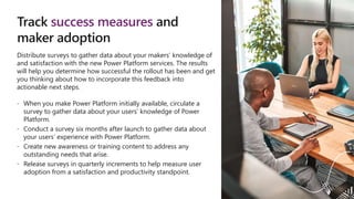 Track success measures and
maker adoption
Distribute surveys to gather data about your makers’ knowledge of
and satisfaction with the new Power Platform services. The results
will help you determine how successful the rollout has been and get
you thinking about how to incorporate this feedback into
actionable next steps.
 When you make Power Platform initially available, circulate a
survey to gather data about your users’ knowledge of Power
Platform.
 Conduct a survey six months after launch to gather data about
your users’ experience with Power Platform.
 Create new awareness or training content to address any
outstanding needs that arise.
 Release surveys in quarterly increments to help measure user
adoption from a satisfaction and productivity standpoint.
 