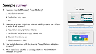 Sample survey
Create your own using Microsoft Forms
Stream responses directly into Power BI
1. Have you heard of Microsoft Power Platform?
 Yes, and I am a maker
 Yes, but I am not a maker
 No
2. Have you attended one of our internal training events, hackathons,
or show & tell sessions?
 Yes, and I am applying the new skills now
 Yes, but I am not yet able to apply the new skills
 No, not relevant to my role
 Did not know about them
3. How satisfied are you with the internal Power Platform adoption
program?
4. What else would you like to see as part of our Power Platform
adoption program?
Get started
 