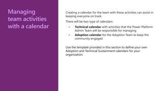 Managing
team activities
with a calendar
Creating a calendar for the team with these activities can assist in
keeping everyone on track.
There will be two type of calendars:
• Technical calendar with activities that the Power Platform
Admin Team will be responsible for managing
• Adoption calendar for the Adoption Team to keep the
community engaged
Use the template provided in this section to define your own
Adoption and Technical Sustainment calendars for your
organization.
 