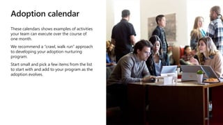 Adoption calendar
These calendars shows examples of activities
your team can execute over the course of
one month.
We recommend a “crawl, walk run” approach
to developing your adoption nurturing
program.
Start small and pick a few items from the list
to start with and add to your program as the
adoption evolves.
 