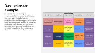 Run - calendar
example
In addition to continuing to
accommodate new users, at this stage
you may want to include more
opportunities and topics each month to
keep users engaged and focus more on
increasing their technical capabilities.
Draw on your growing community for
speakers and community leadership.
[Month] Sample
MONDAY TUESDAY WEDNESDAY THURSDAY FRIDAY
Announcements/
New Members
Announcements
Monthly Poll /
Question
Meet a Citizen
Developer
Function Friday/
Resources
Power Apps Power BI
Show and Tell /
Video Post/ Demo
Day
Ask an Expert
Function Friday/
Resources
Power Apps Automate
Tips and Tricks /
Art of the Possible/
Praise
Meet a Citizen
Developer
Function Friday/
Resources
Power Apps Power BI
Show and Tell /
Video Post/ Demo
Day
Ask an Expert
Function Friday/
Resources
 