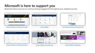 Microsoft is here to support you
Bookmark these resources to continue driving engagement throughout your adoption journey
Power Platform on Microsoft Learn Get Certified Go further with the CoE Starter Kit
Power Platform on Microsoft Docs Power Platform Community Power Platform Adoption
 
