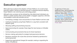 Executive sponsor
When planning to advance the adoption of Power Platform, it's crucial to have
executive support. Having an executive sponsor is imperative because adopting
Power Platform is far more than just a technology project.
Although some successes can be achieved by a few determined individuals, you
will be in a better position when a senior leader is engaged, supportive, informed,
and available to assist with activities such as:
• Formulating a strategic vision and priorities for Power Platform and low-code
• Leading by example by using Power Platform in a way that's consistent with
adoption goals
• Allocating staffing and prioritizing resources
• Approving funding (for example, Power Apps Per User licenses or AI Builder
credits)
• Communicating announcements that are of critical importance
• Decision-making, particularly for strategic-level governance decisions
• Resistance resolution (for issues that cannot be resolved by operational or
tactical personnel)
• Supporting organizational changes (for example, creating or expanding the
Center of Excellence)
To gain buy-in from your
leadership team, demonstrate the
impact of your Power Platform
solutions, share other customer
success stories, or direct them to
the Total Economic Impact report
of Power Apps, conducted by
Forrester, which outlines the time,
cost and productivity savings of
Power Apps.
 