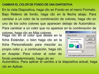 <ul><li>CAMBIAR EL COLOR DE FONDO DE UNA DIAPOSITIVA </li></ul><ul><li>En la vista Diapositiva, haga clic en Fondo en el m...