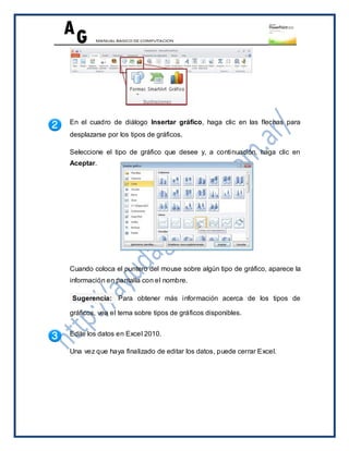En el cuadro de diálogo Insertar gráfico, haga clic en las flechas para
desplazarse por los tipos de gráficos.

Seleccione el tipo de gráfico que desee y, a continuación, haga clic en
Aceptar.




Cuando coloca el puntero del mouse sobre algún tipo de gráfico, aparece la
información en pantalla con el nombre.

Sugerencia: Para obtener más información acerca de los tipos de

gráficos, vea el tema sobre tipos de gráficos disponibles.


Edite los datos en Excel 2010.

Una vez que haya finalizado de editar los datos, puede cerrar Excel.
 