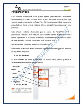 POWERPOINT 2010

Con Microsoft PowerPoint 2010, puede diseñar presentaciones visualmente
impresionantes con texto, gráficos, fotos, vídeos, animación y mucho más. Una
vez que crea la presentación en PowerPoint 2010, puede desarrollarla en persona,
presentarla de forma remota mediante Web o compartir los archivos con otras
personas.

Este artículo contiene información general acerca de PowerPoint 2010 y
proporciona vínculos a más artículos especializados acerca de características y
tareas específicas. Si ya conoce PowerPoint y desea obtener información acerca
de las novedades, consulte los recursos en la siguiente tabla.

Ubicación de los comandos más conocidos de la cinta

Para buscar la ubicación de los comandos específicos en fichas y grupos, consulte
los siguientes diagramas.

    FICHA ARCHIVO

La ficha Archivo es donde puede crear un archivo nuevo, abrir o guardar un
archivo existente e imprimir la presentación.

  Guardar
como

  Abrir

  Nuevo

  Imprimir
    FICHA INICIO
 