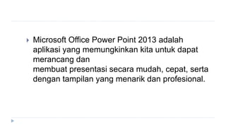  Microsoft Office Power Point 2013 adalah
aplikasi yang memungkinkan kita untuk dapat
merancang dan
membuat presentasi secara mudah, cepat, serta
dengan tampilan yang menarik dan profesional.
 