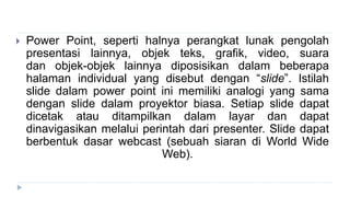  Power Point, seperti halnya perangkat lunak pengolah
presentasi lainnya, objek teks, grafik, video, suara
dan objek-objek lainnya diposisikan dalam beberapa
halaman individual yang disebut dengan “slide”. Istilah
slide dalam power point ini memiliki analogi yang sama
dengan slide dalam proyektor biasa. Setiap slide dapat
dicetak atau ditampilkan dalam layar dan dapat
dinavigasikan melalui perintah dari presenter. ݺߣ dapat
berbentuk dasar webcast (sebuah siaran di World Wide
Web).
 
