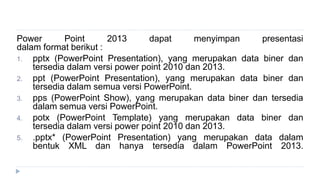 Power Point 2013 dapat menyimpan presentasi
dalam format berikut :
1. pptx (PowerPoint Presentation), yang merupakan data biner dan
tersedia dalam versi power point 2010 dan 2013.
2. ppt (PowerPoint Presentation), yang merupakan data biner dan
tersedia dalam semua versi PowerPoint.
3. pps (PowerPoint Show), yang merupakan data biner dan tersedia
dalam semua versi PowerPoint.
4. potx (PowerPoint Template) yang merupakan data biner dan
tersedia dalam versi power point 2010 dan 2013.
5. .pptx* (PowerPoint Presentation) yang merupakan data dalam
bentuk XML dan hanya tersedia dalam PowerPoint 2013.
 