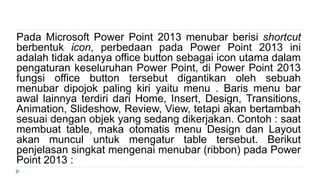Pada Microsoft Power Point 2013 menubar berisi shortcut
berbentuk icon, perbedaan pada Power Point 2013 ini
adalah tidak adanya office button sebagai icon utama dalam
pengaturan keseluruhan Power Point, di Power Point 2013
fungsi office button tersebut digantikan oleh sebuah
menubar dipojok paling kiri yaitu menu . Baris menu bar
awal lainnya terdiri dari Home, Insert, Design, Transitions,
Animation, ݺߣshow, Review, View, tetapi akan bertambah
sesuai dengan objek yang sedang dikerjakan. Contoh : saat
membuat table, maka otomatis menu Design dan Layout
akan muncul untuk mengatur table tersebut. Berikut
penjelasan singkat mengenai menubar (ribbon) pada Power
Point 2013 :
 