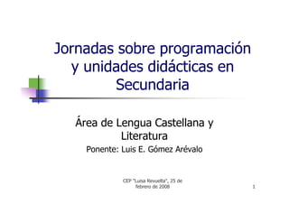 Jornadas sobre programación
  y unidades didácticas en
         Secundaria

  Área de Lengua Castellana y
           Literatura
    Ponente: Luis E. Gómez Arévalo


             CEP quot;Luisa Revueltaquot;, 25 de
                  febrero de 2008          1