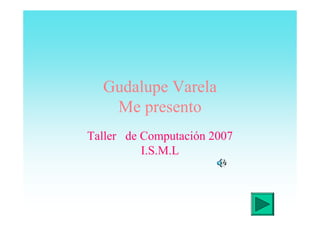 Gudalupe Varela
   Me presento
Taller de Computación 2007
          I.S.M.L