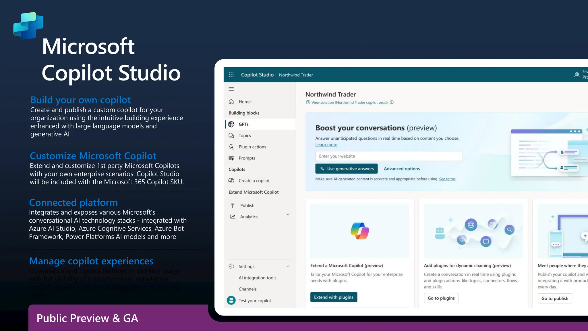 Build your own copilot
Create and publish a custom copilot for your
organization using the intuitive building experience
enhanced with large language models and
generative AI
Customize Microsoft Copilot
Extend and customize 1st party Microsoft Copilots
with your own enterprise scenarios. Copilot Studio
will be included with the Microsoft 365 Copilot SKU.
Connected platform
Integrates and exposes various Microsoft’s
conversational AI technology stacks - integrated with
Azure AI Studio, Azure Cognitive Services, Azure Bot
Framework, Power Platforms AI models and more
Microsoft
Copilot Studio
Manage copilot experiences
Governance and control features to monitor usage
with full visibility of customizations, standalone
copilots as well as who is building and customizing
them.
Public Preview & GA
 