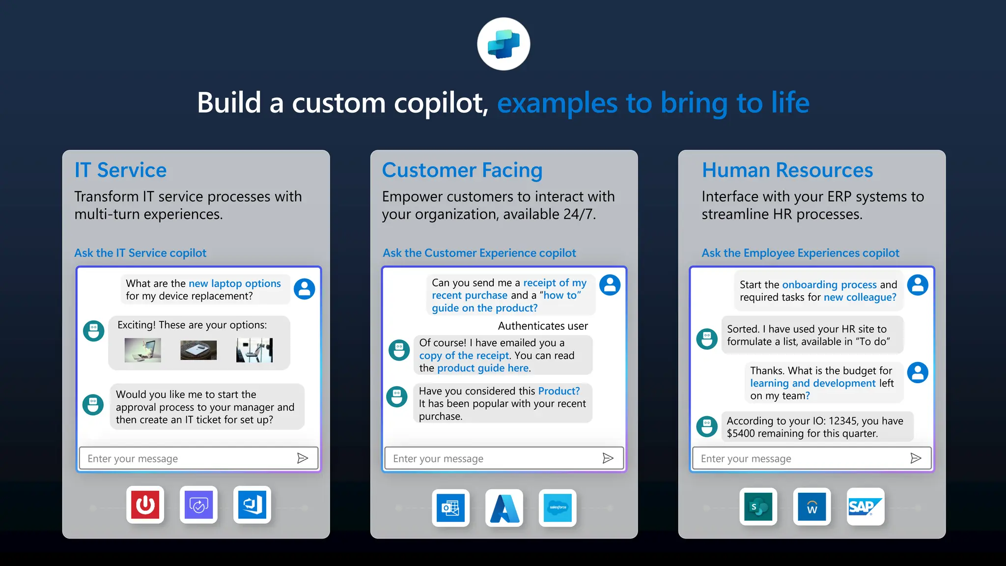 Build a custom copilot, examples to bring to life
IT Service
Transform IT service processes with
multi-turn experiences.
Ask the IT Service copilot
Enter your message
What are the new laptop options
for my device replacement?
Would you like me to start the
approval process to your manager and
then create an IT ticket for set up?
Customer Facing
Empower customers to interact with
your organization, available 24/7.
Ask the Customer Experience copilot
Enter your message
Can you send me a receipt of my
recent purchase and a “how to”
guide on the product?
Of course! I have emailed you a
copy of the receipt. You can read
the product guide here.
Human Resources
Interface with your ERP systems to
streamline HR processes.
Ask the Employee Experiences copilot
Enter your message
Start the onboarding process and
required tasks for new colleague?
Sorted. I have used your HR site to
formulate a list, available in “To do”
Thanks. What is the budget for
learning and development left
on my team?
According to your IO: 12345, you have
$5400 remaining for this quarter.
Exciting! These are your options: Authenticates user
Have you considered this Product?
It has been popular with your recent
purchase.
 