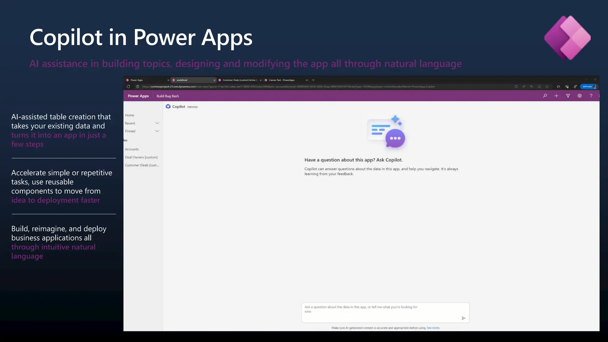 AI assistance in building topics, designing and modifying the app all through natural language
Copilot in Power Apps
AI-assisted table creation that
takes your existing data and
turns it into an app in just a
few steps
Accelerate simple or repetitive
tasks, use reusable
components to move from
idea to deployment faster
Build, reimagine, and deploy
business applications all
through intuitive natural
language
 