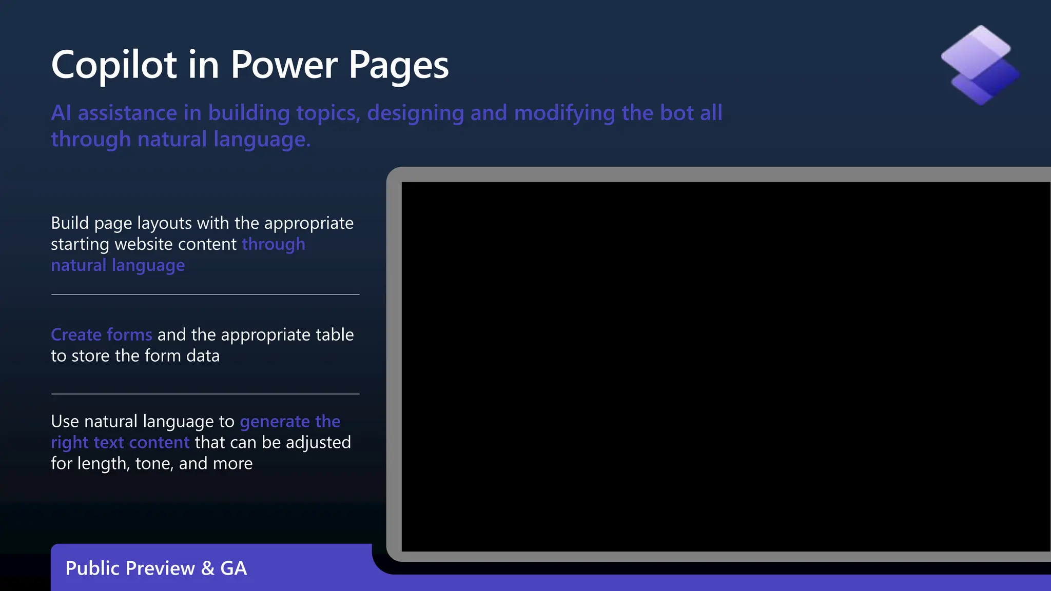 Copilot in Power Pages
Build page layouts with the appropriate
starting website content through
natural language
Create forms and the appropriate table
to store the form data
Use natural language to generate the
right text content that can be adjusted
for length, tone, and more
AI assistance in building topics, designing and modifying the bot all
through natural language.
Public Preview & GA
 