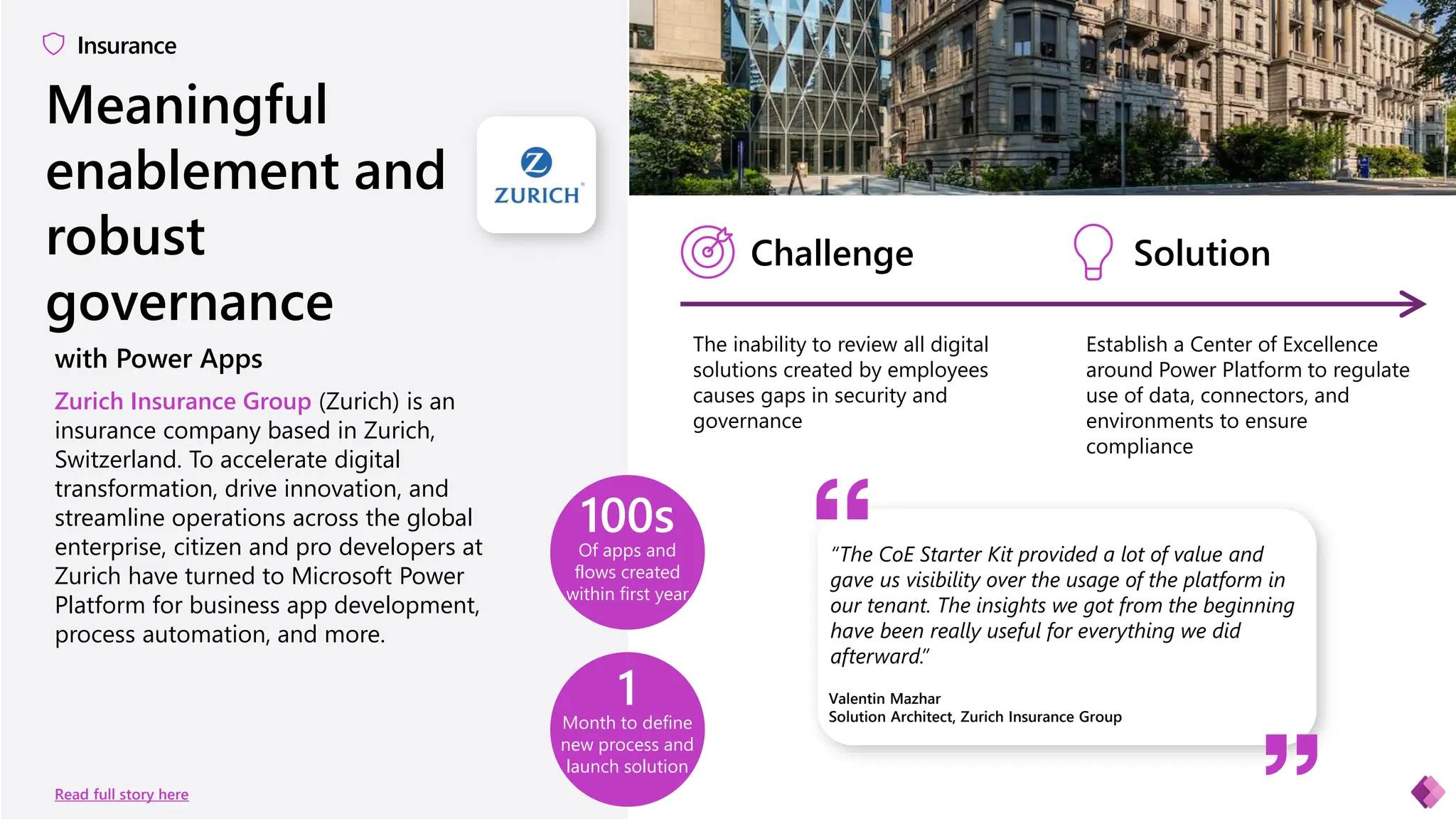 Meaningful
enablement and
robust
governance
Insurance
Of apps and
flows created
within first year
100s
Month to define
new process and
launch solution
1
Read full story here
Zurich Insurance Group (Zurich) is an
insurance company based in Zurich,
Switzerland. To accelerate digital
transformation, drive innovation, and
streamline operations across the global
enterprise, citizen and pro developers at
Zurich have turned to Microsoft Power
Platform for business app development,
process automation, and more.
Valentin Mazhar
Solution Architect, Zurich Insurance Group
Challenge Solution
The inability to review all digital
solutions created by employees
causes gaps in security and
governance
Establish a Center of Excellence
around Power Platform to regulate
use of data, connectors, and
environments to ensure
compliance
“The CoE Starter Kit provided a lot of value and
gave us visibility over the usage of the platform in
our tenant. The insights we got from the beginning
have been really useful for everything we did
afterward.”
with Power Apps
 