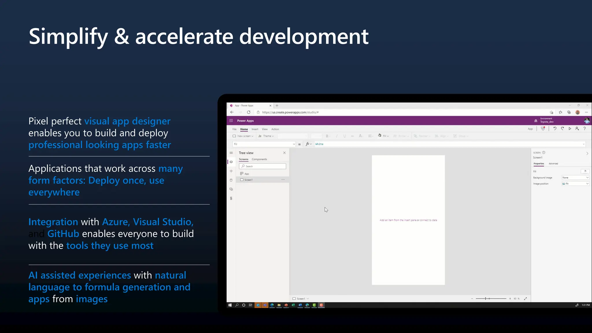 Simplify & accelerate development
Pixel perfect visual app designer
enables you to build and deploy
professional looking apps faster
Applications that work across many
form factors: Deploy once, use
everywhere
Integration with Azure, Visual Studio,
and GitHub enables everyone to build
with the tools they use most
AI assisted experiences with natural
language to formula generation and
apps from images
 