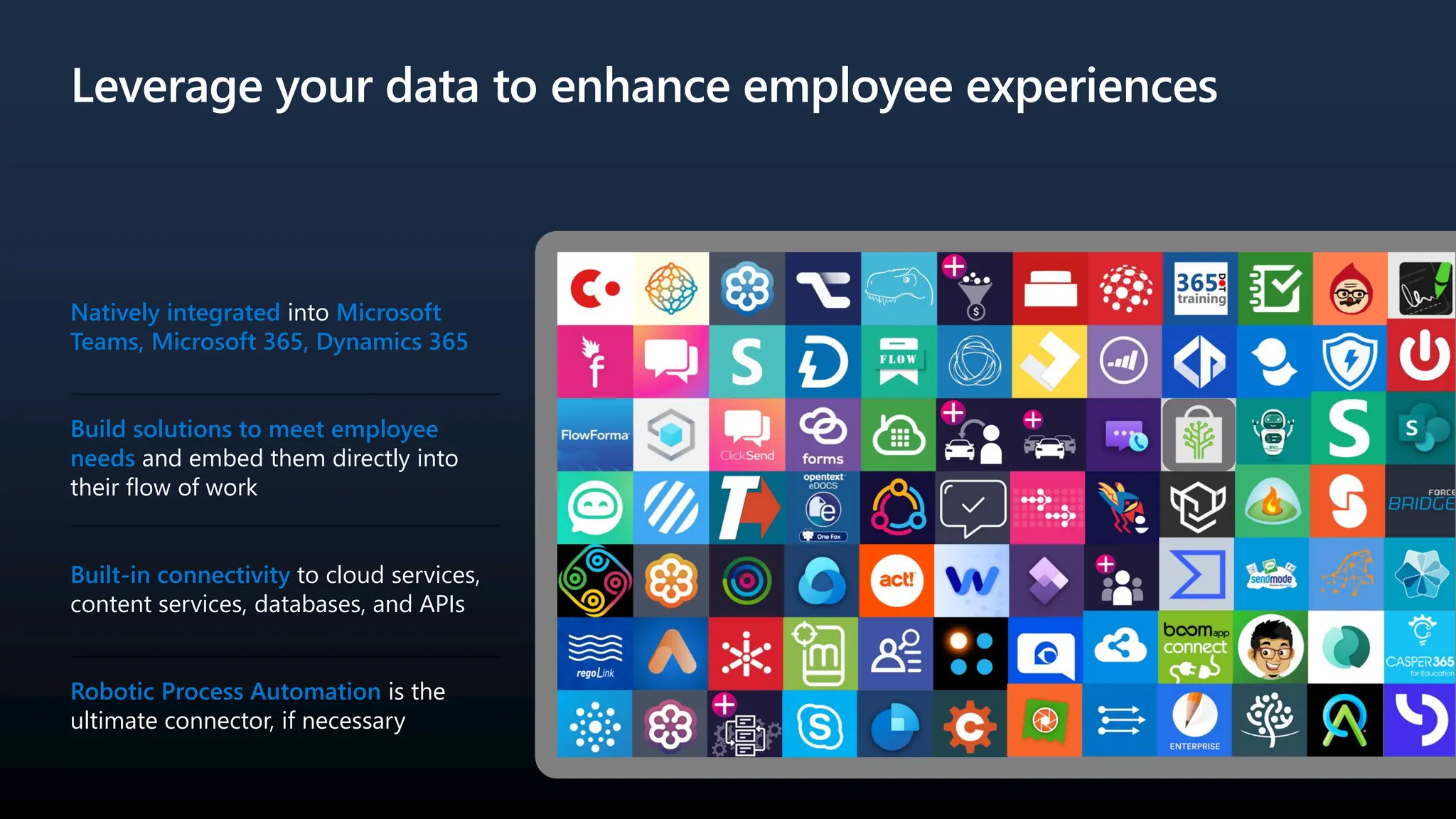 Leverage your data to enhance employee experiences
Natively integrated into Microsoft
Teams, Microsoft 365, Dynamics 365
Build solutions to meet employee
needs and embed them directly into
their flow of work
Built-in connectivity to cloud services,
content services, databases, and APIs
Robotic Process Automation is the
ultimate connector, if necessary
 