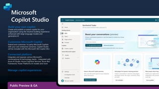 Build your own copilot
Create and publish a custom copilot for your
organization using the intuitive building experience
enhanced with large language models and
generative AI
Customize Microsoft Copilot
Extend and customize 1st party Microsoft Copilots
with your own enterprise scenarios. Copilot Studio
will be included with the Microsoft 365 Copilot SKU.
Connected platform
Integrates and exposes various Microsoft’s
conversational AI technology stacks - integrated with
Azure AI Studio, Azure Cognitive Services, Azure Bot
Framework, Power Platforms AI models and more
Microsoft
Copilot Studio
Manage copilot experiences
Governance and control features to monitor usage
with full visibility of customizations, standalone
copilots as well as who is building and customizing
them.
Public Preview & GA
 