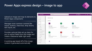 Power Apps express design – image to app
Upload an image and map its elements to
Power Apps components
Manages most common controls like
inputs, buttons, check box, drop downs,
text inputs, etc.
Provides optional data set up steps for
you to extract fields from the image and
create a Dataverse table right away
A working app based off of the image
content is generated automatically
 