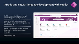 Introducing natural language development with copilot
Build new apps just by describing in
natural language what you need
Multi-turn, multi-step conversation
through the process of creating data and
customizing UX
Makers can build a complete app over
Dataverse by starting with natural
language
No friction to use
 