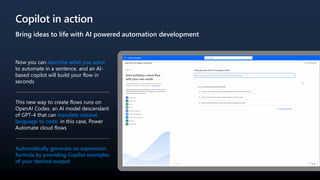 Copilot in action
Bring ideas to life with AI powered automation development
Now you can describe what you want
to automate in a sentence, and an AI-
based copilot will build your flow in
seconds
This new way to create flows runs on
OpenAI Codex, an AI model descendant
of GPT-4 that can translate natural
language to code, in this case, Power
Automate cloud flows
Automatically generate an expression
formula by providing Copilot examples
of your desired output
 