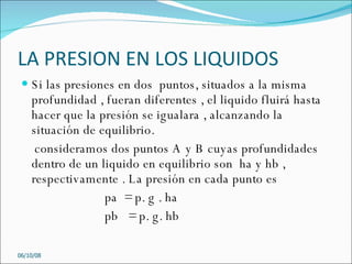 LA PRESION EN LOS LIQUIDOS Si las presiones en dos  puntos, situados a la misma  profundidad , fueran diferentes , el liquido fluirá hasta hacer que la presión se igualara , alcanzando la situación de equilibrio.  consideramos dos puntos A y B cuyas profundidades  dentro de un liquido en equilibrio son  ha y hb , respectivamente . La presión en cada punto es  pa  = p. g . ha  pb  = p. g. hb 05/06/09 
